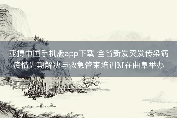 亚搏中国手机版app下载 全省新发突发传染病疫情先期解决与救急管束培训班在曲阜举办