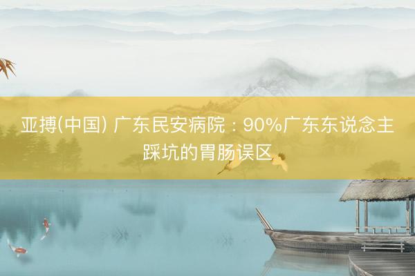 亚搏(中国) 广东民安病院 : 90%广东东说念主踩坑的胃肠误区