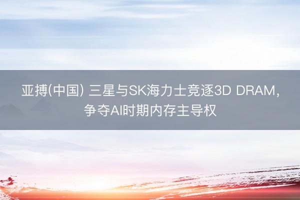 亚搏(中国) 三星与SK海力士竞逐3D DRAM,争夺AI时期内存主导权