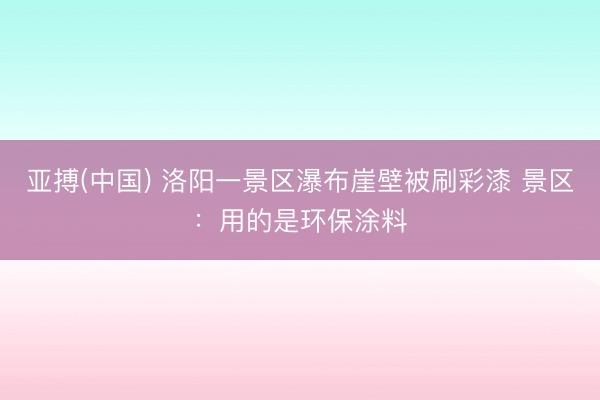 亚搏(中国) 洛阳一景区瀑布崖壁被刷彩漆 景区：用的是环保涂料