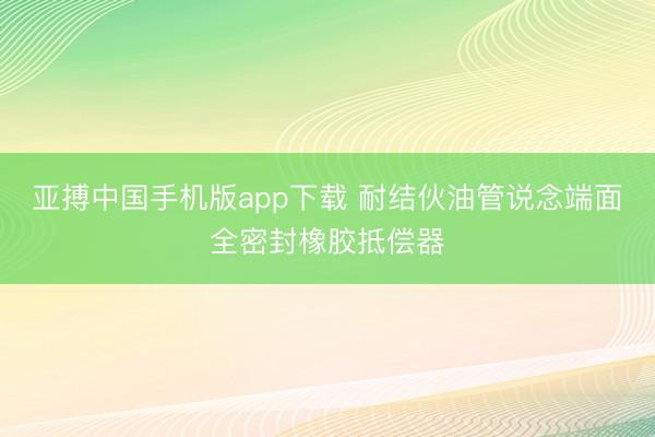 亚搏中国手机版app下载 耐结伙油管说念端面全密封橡胶抵偿器