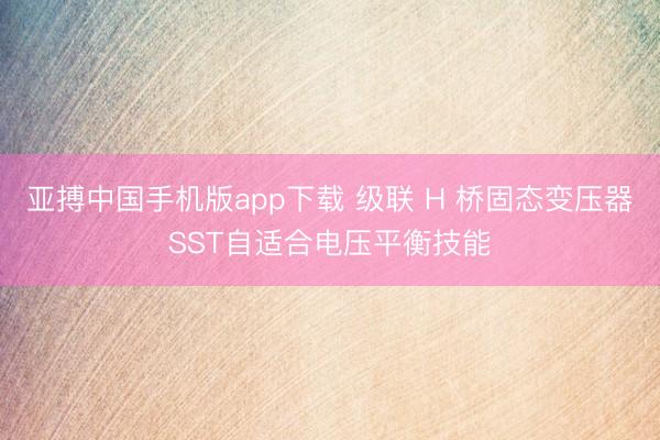 亚搏中国手机版app下载 级联 H 桥固态变压器SST自适合电压平衡技能