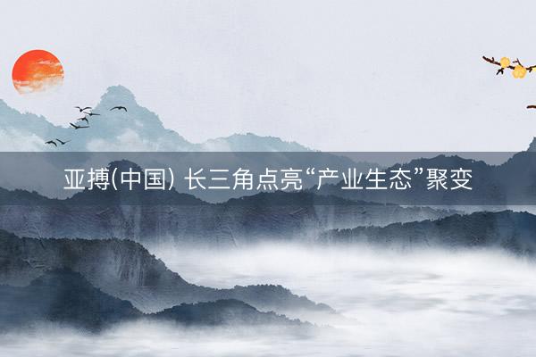亚搏(中国) 长三角点亮“产业生态”聚变