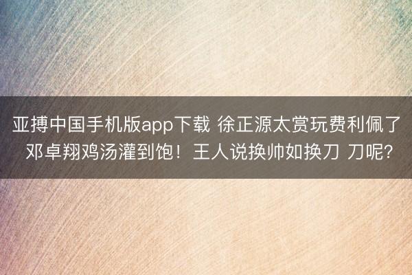 亚搏中国手机版app下载 徐正源太赏玩费利佩了 邓卓翔鸡汤灌到饱!王人说换帅如换刀 刀呢?