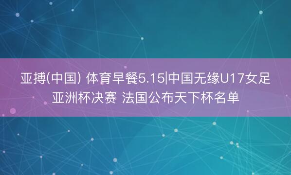 亚搏(中国) 体育早餐5.15|中国无缘U17女足亚洲杯决赛 法国公布天下杯名单