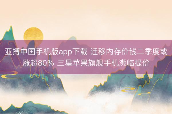 亚搏中国手机版app下载 迁移内存价钱二季度或涨超80% 三星苹果旗舰手机濒临提价