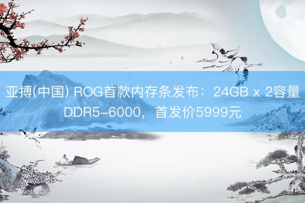 亚搏(中国) ROG首款内存条发布:24GB x 2容量DDR5-6000,首发价5999元