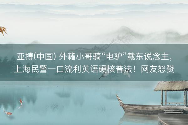 亚搏(中国) 外籍小哥骑“电驴”载东说念主，上海民警一口流利英语硬核普法！网友怒赞