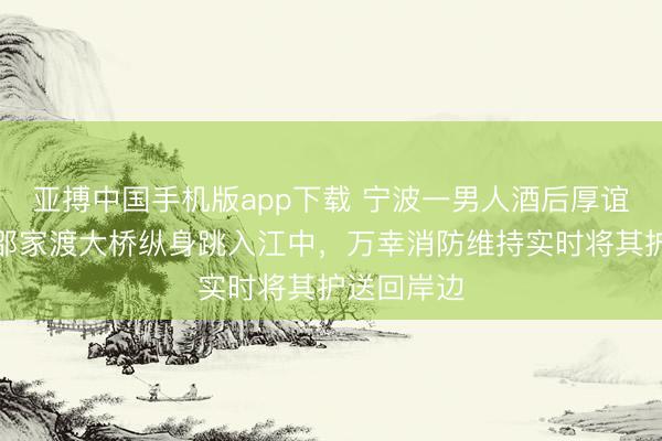 亚搏中国手机版app下载 宁波一男人酒后厚谊茂盛,从邵家渡大桥纵身跳入江中,万幸消防维持实时将其护送回岸边