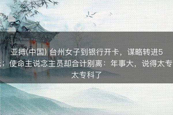 亚搏(中国) 台州女子到银行开卡,谋略转进5万元;使命主说念主员却合计别离:年事大,说得太专科了