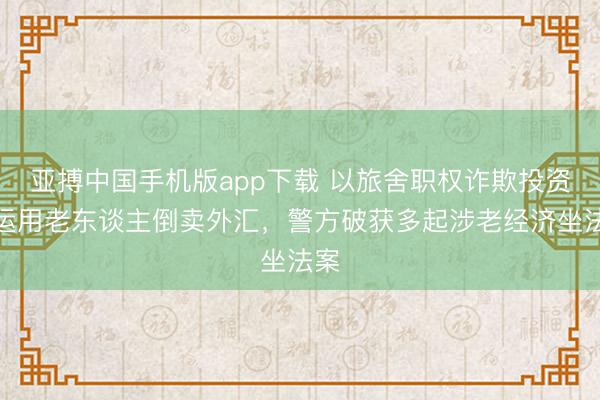 亚搏中国手机版app下载 以旅舍职权诈欺投资、运用老东谈主倒卖外汇,警方破获多起涉老经济坐法案