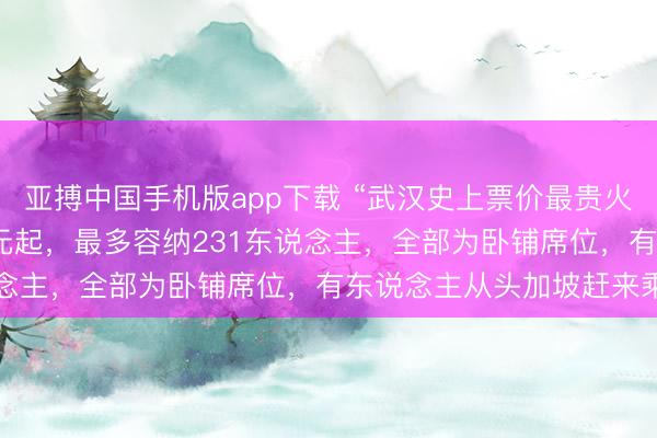亚搏中国手机版app下载 “武汉史上票价最贵火车”当天发车：20999元起，最多容纳231东说念主，全部为卧铺席位，有东说念主从头加坡赶来乘坐