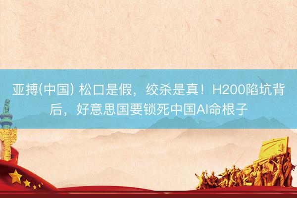 亚搏(中国) 松口是假,绞杀是真!H200陷坑背后,好意思国要锁死中国AI命根子