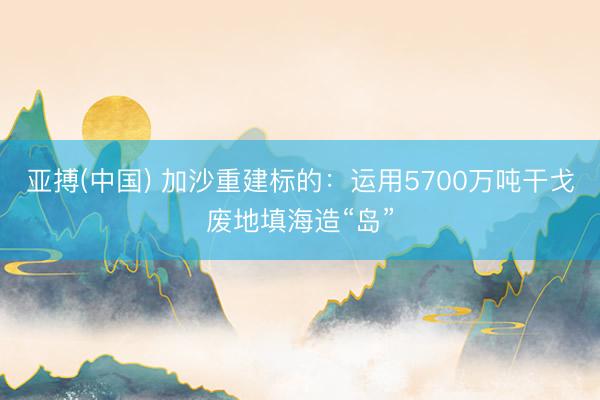 亚搏(中国) 加沙重建标的：运用5700万吨干戈废地填海造“岛”
