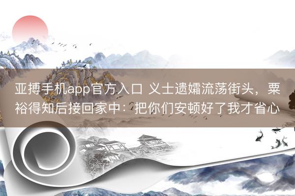 亚搏手机app官方入口 义士遗孀流荡街头，粟裕得知后接回家中：把你们安顿好了我才省心