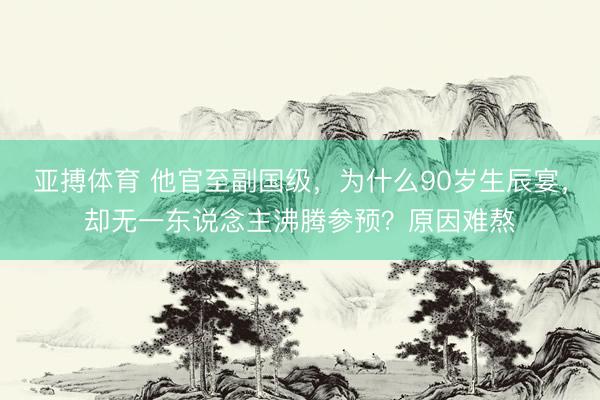 亚搏体育 他官至副国级,为什么90岁生辰宴,却无一东说念主沸腾参预?原因难熬