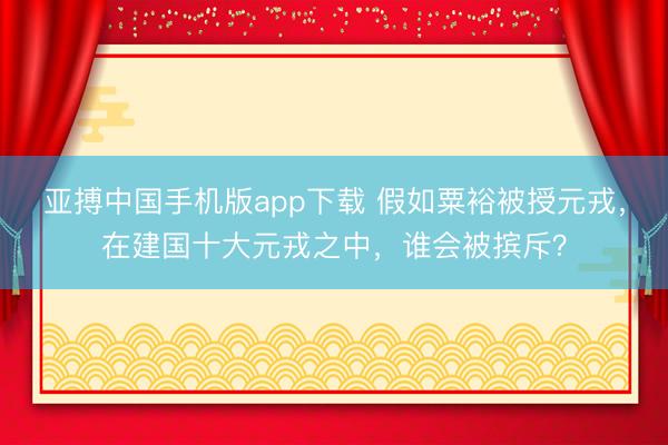 亚搏中国手机版app下载 假如粟裕被授元戎,在建国十大元戎之中,谁会被摈斥?