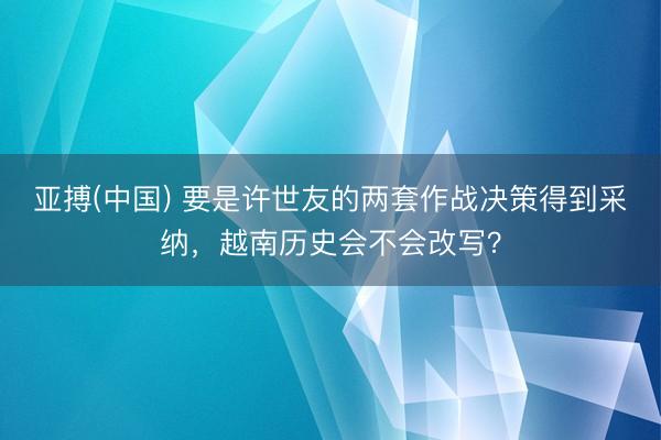 亚搏(中国) 要是许世友的两套作战决策得到采纳,越南历史会不会改写?