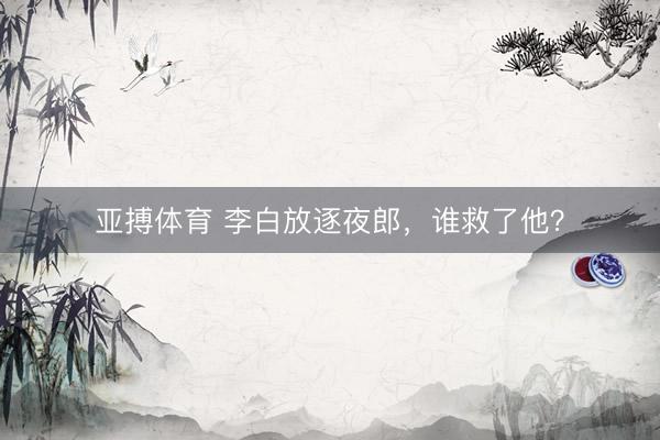 亚搏体育 李白放逐夜郎,谁救了他?