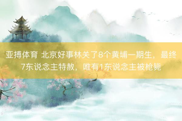 亚搏体育 北京好事林关了8个黄埔一期生，最终7东说念主特赦，唯有1东说念主被枪毙