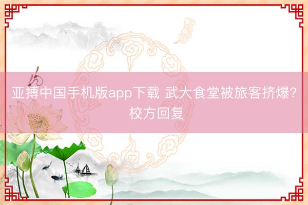 亚搏中国手机版app下载 武大食堂被旅客挤爆? 校方回复