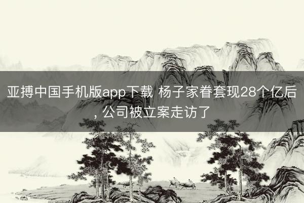 亚搏中国手机版app下载 杨子家眷套现28个亿后， 公司被立案走访了