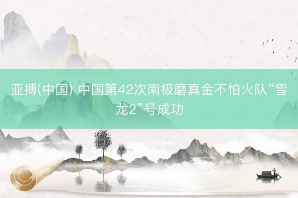 亚搏(中国) 中国第42次南极磨真金不怕火队“雪龙2”号成功