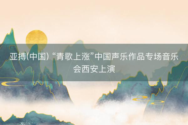 亚搏(中国) “青歌上涨”中国声乐作品专场音乐会西安上演