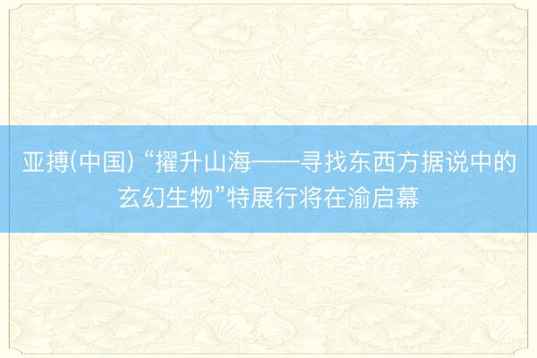 亚搏(中国) “擢升山海——寻找东西方据说中的玄幻生物”特展行将在渝启幕