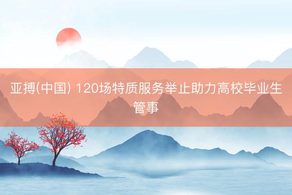亚搏(中国) 120场特质服务举止助力高校毕业生管事