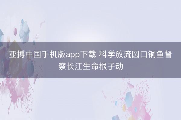 亚搏中国手机版app下载 科学放流圆口铜鱼督察长江生命根子动