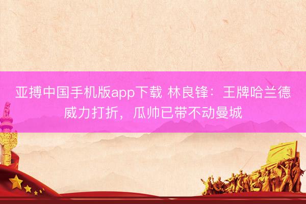 亚搏中国手机版app下载 林良锋:王牌哈兰德威力打折,瓜帅已带不动曼城