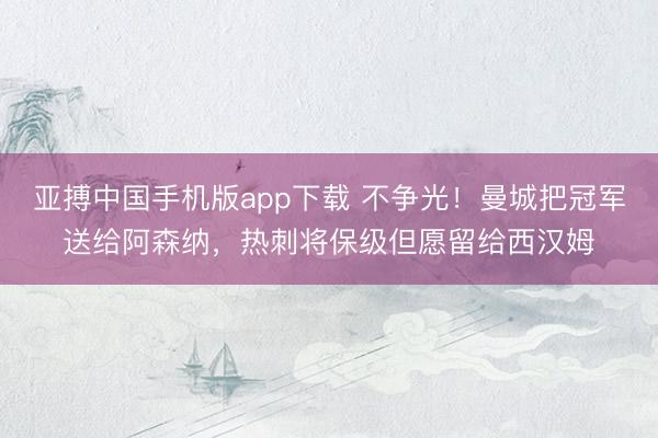 亚搏中国手机版app下载 不争光！曼城把冠军送给阿森纳，热刺将保级但愿留给西汉姆