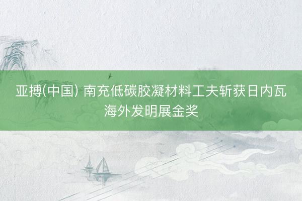 亚搏(中国) 南充低碳胶凝材料工夫斩获日内瓦海外发明展金奖