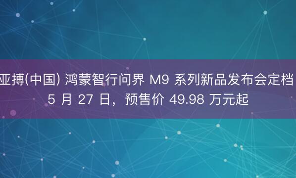 亚搏(中国) 鸿蒙智行问界 M9 系列新品发布会定档 5 月 27 日，预售价 49.98 万元起