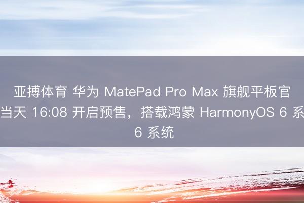亚搏体育 华为 MatePad Pro Max 旗舰平板官宣当天 16:08 开启预售，搭载鸿蒙 HarmonyOS 6 系统