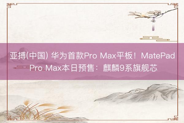 亚搏(中国) 华为首款Pro Max平板!MatePad Pro Max本日预售:麒麟9系旗舰芯