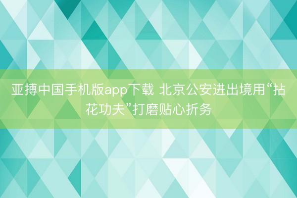亚搏中国手机版app下载 北京公安进出境用“拈花功夫”打磨贴心折务