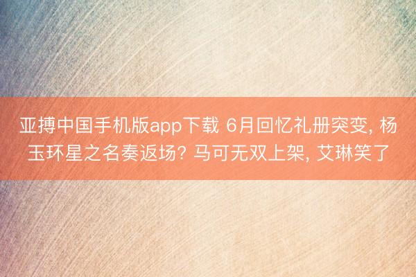 亚搏中国手机版app下载 6月回忆礼册突变， 杨玉环星之名奏返场? 马可无双上架， 艾琳笑了