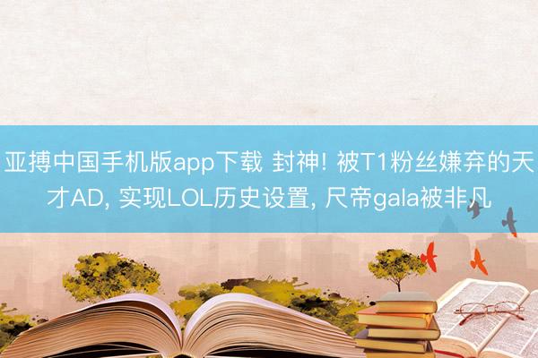 亚搏中国手机版app下载 封神! 被T1粉丝嫌弃的天才AD, 实现LOL历史设置, 尺帝gala被非凡