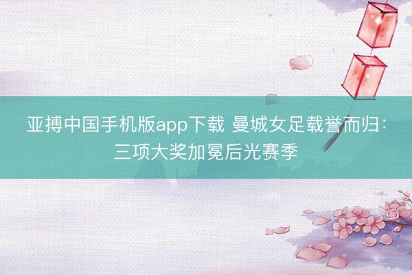 亚搏中国手机版app下载 曼城女足载誉而归：三项大奖加冕后光赛季