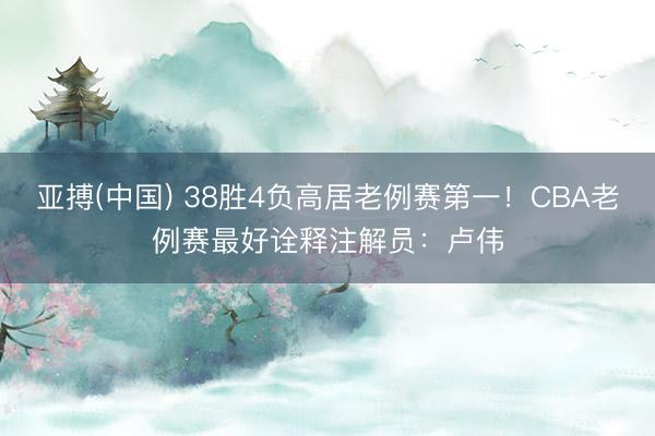 亚搏(中国) 38胜4负高居老例赛第一!CBA老例赛最好诠释注解员:卢伟
