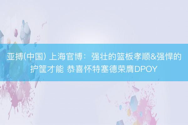 亚搏(中国) 上海官博:强壮的篮板孝顺&强悍的护筐才能 恭喜怀特塞德荣膺DPOY