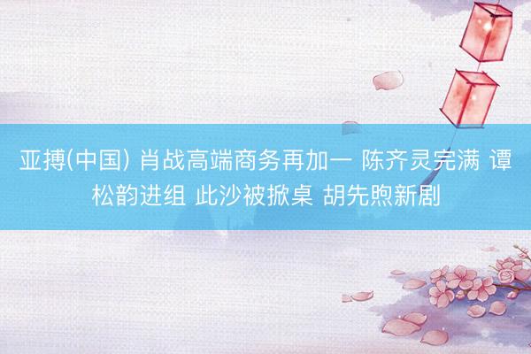 亚搏(中国) 肖战高端商务再加一 陈齐灵完满 谭松韵进组 此沙被掀桌 胡先煦新剧