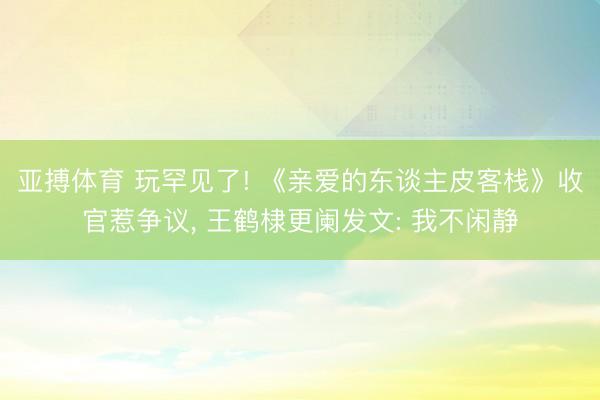 亚搏体育 玩罕见了! 《亲爱的东谈主皮客栈》收官惹争议， 王鹤棣更阑发文: 我不闲静