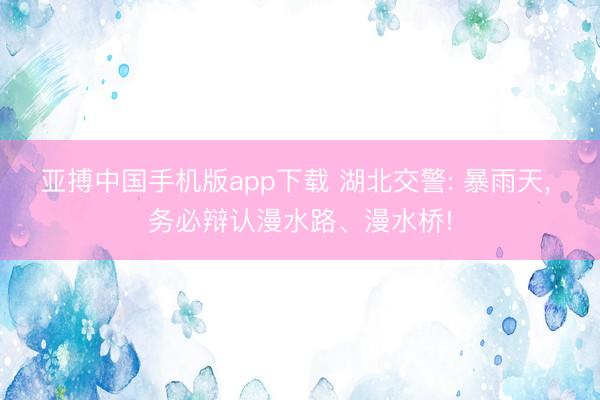 亚搏中国手机版app下载 湖北交警: 暴雨天, 务必辩认漫水路、漫水桥!