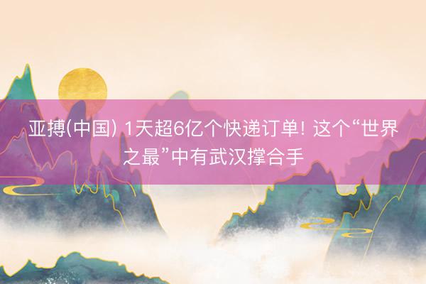 亚搏(中国) 1天超6亿个快递订单! 这个“世界之最”中有武汉撑合手