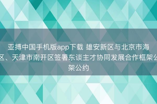 亚搏中国手机版app下载 雄安新区与北京市海淀区、天津市南开区签署东谈主才协同发展合作框架公约
