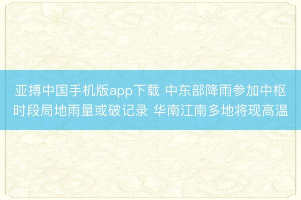 亚搏中国手机版app下载 中东部降雨参加中枢时段局地雨量或破记录 华南江南多地将现高温