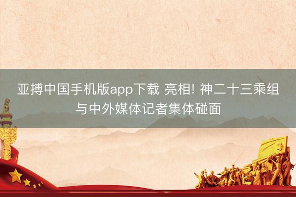 亚搏中国手机版app下载 亮相! 神二十三乘组与中外媒体记者集体碰面
